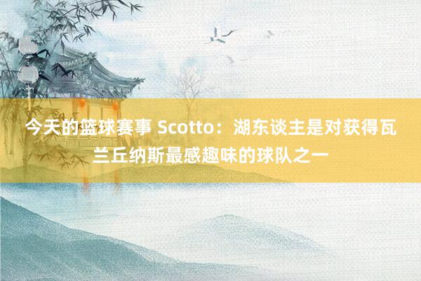 今天的篮球赛事 Scotto：湖东谈主是对获得瓦兰丘纳斯最感趣味的球队之一