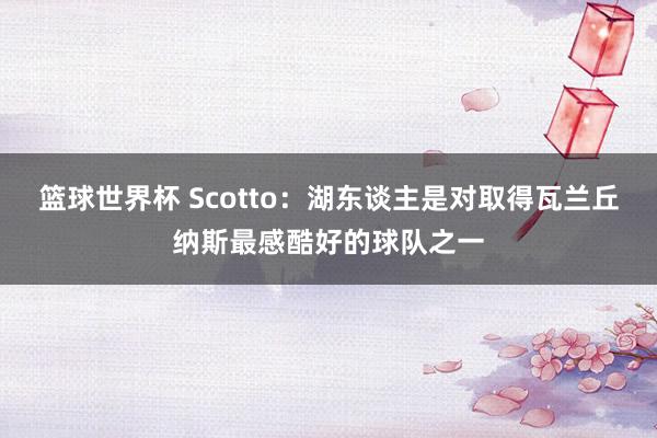 篮球世界杯 Scotto：湖东谈主是对取得瓦兰丘纳斯最感酷好的球队之一