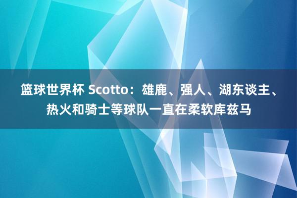 篮球世界杯 Scotto：雄鹿、强人、湖东谈主、热火和骑士等球队一直在柔软库兹马