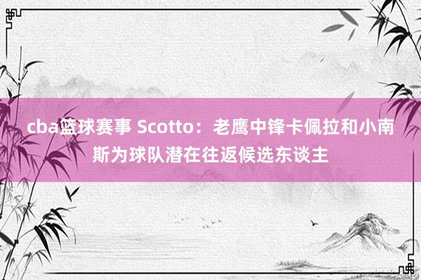 cba篮球赛事 Scotto：老鹰中锋卡佩拉和小南斯为球队潜在往返候选东谈主